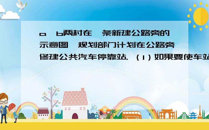 a、b两村在一条新建公路旁的示意图,规划部门计划在公路旁修建公共汽车停靠站. （1）如果要使车站到两村的距离相等,你认为应建在何处?画图并说明理由.（2）如果要使车站到两村距离之和