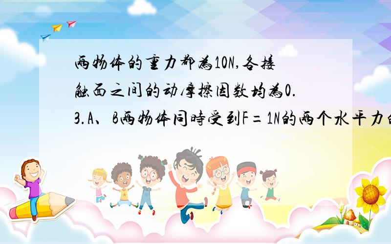 两物体的重力都为10N,各接触面之间的动摩擦因数均为0.3.A、B两物体同时受到F=1N的两个水平力的作用则地面对B和B对A之间的摩擦力分别为图在这里面http://www.wlfdw.com/doc/%B8%DF%D2%BB%CE%EF%C0%ED%B5%DA%