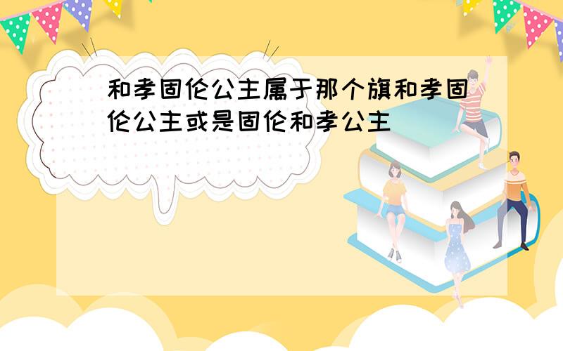 和孝固伦公主属于那个旗和孝固伦公主或是固伦和孝公主