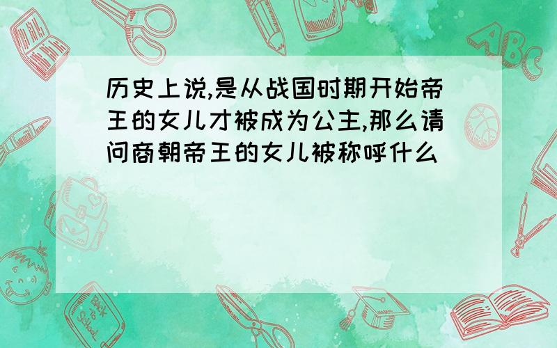 历史上说,是从战国时期开始帝王的女儿才被成为公主,那么请问商朝帝王的女儿被称呼什么