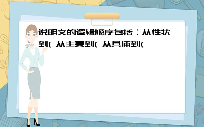 说明文的逻辑顺序包括：从性状到( 从主要到( 从具体到(