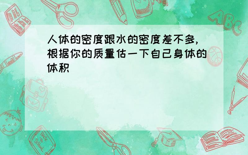 人体的密度跟水的密度差不多,根据你的质量估一下自己身体的体积