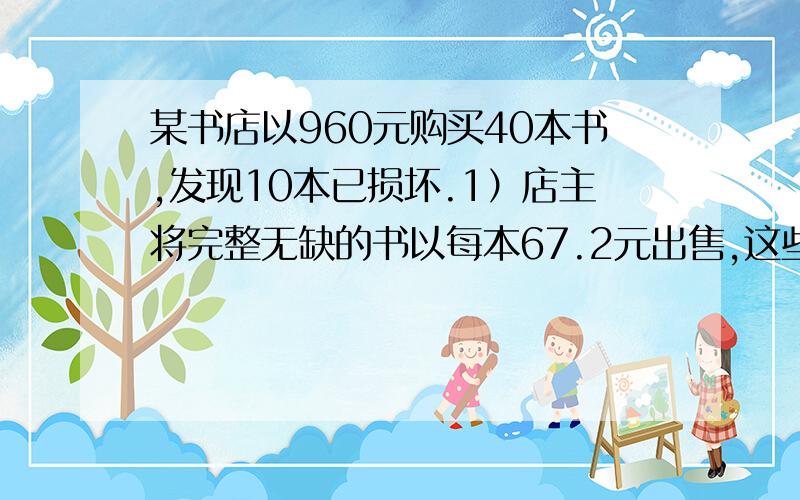 某书店以960元购买40本书,发现10本已损坏.1）店主将完整无缺的书以每本67.2元出售,这些书（含损坏的10本）的盈利是多少?2）店主将破损的书以百分之七十的亏损率出售,每本售价是多少?3）店