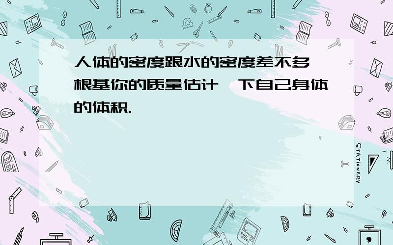 人体的密度跟水的密度差不多,根基你的质量估计一下自己身体的体积.