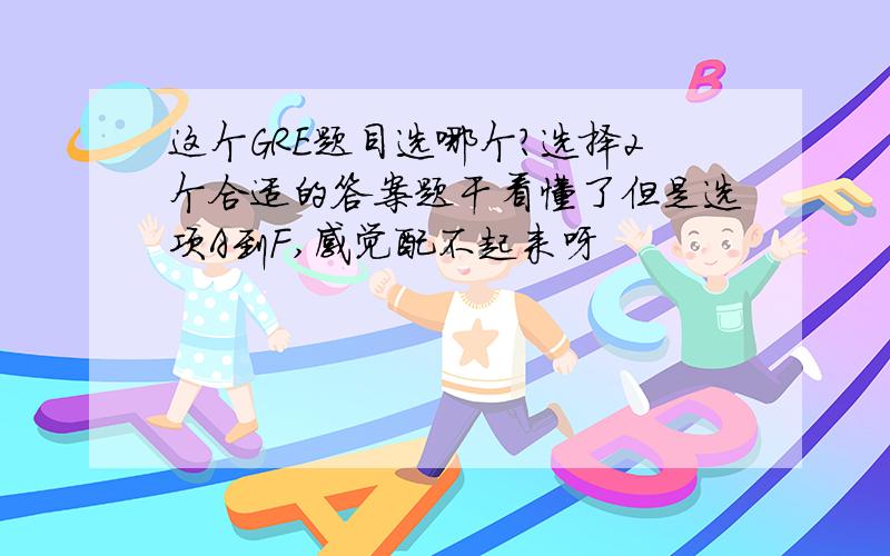 这个GRE题目选哪个?选择2个合适的答案题干看懂了但是选项A到F,感觉配不起来呀