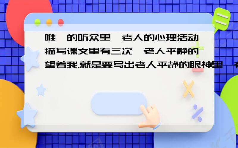 唯一的听众里,老人的心理活动描写课文里有三次,老人平静的望着我.就是要写出老人平静的眼神里,有怎样的心理活动.就像这样：老人平静地望着我,好像在说：.要写三段,总共要100字.