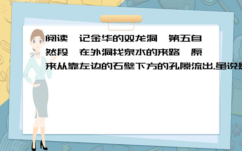 阅读《记金华的双龙洞》第五自然段,在外洞找泉水的来路,原来从靠左边的石壁下方的孔隙流出.虽说是孔隙,可也容得下一只小船进出.怎样小的小船呢?两个人并排仰卧,刚合适,再没法容下第