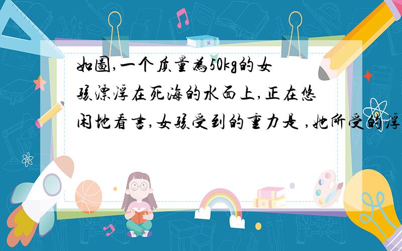 如图,一个质量为50kg的女孩漂浮在死海的水面上,正在悠闲地看书,女孩受到的重力是 ,她所受的浮力是