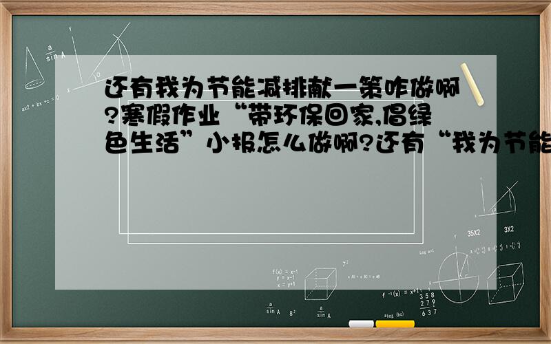 还有我为节能减排献一策咋做啊?寒假作业“带环保回家,倡绿色生活”小报怎么做啊?还有“我为节能减排献一策