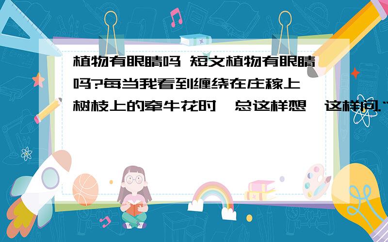 植物有眼睛吗 短文植物有眼睛吗?每当我看到缠绕在庄稼上、树枝上的牵牛花时,总这样想,这样问.“你真傻呀!植物怎么会有眼睛呢?”大人们都这样说.可是,它们没有眼睛怎么会只向有树、有