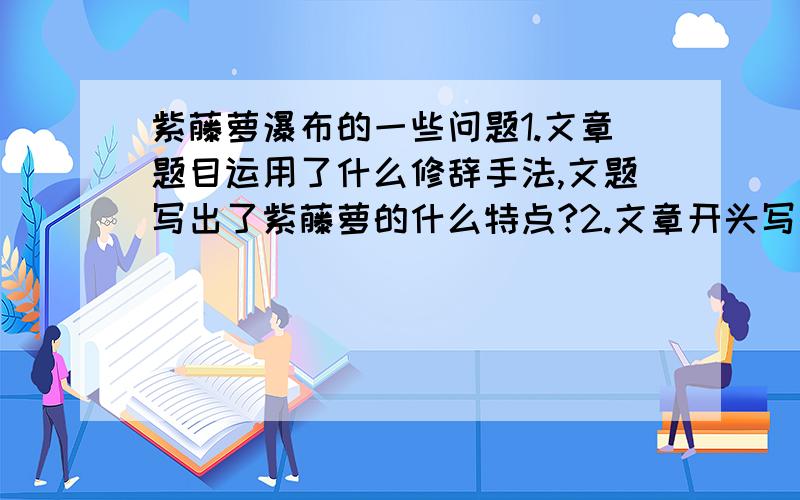 紫藤萝瀑布的一些问题1.文章题目运用了什么修辞手法,文题写出了紫藤萝的什么特点?2.文章开头写到“我不由得停住了脚步”,这句话在内容和结构上有什么作用?3.体会下列句子括号中词语的