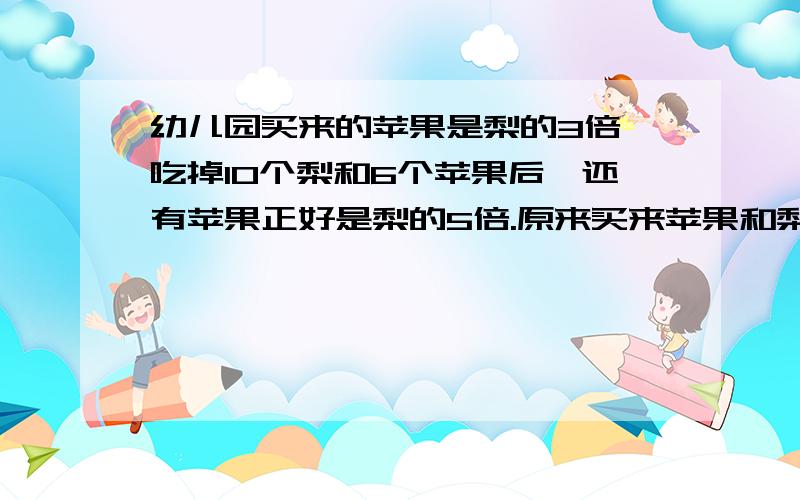 幼儿园买来的苹果是梨的3倍,吃掉10个梨和6个苹果后,还有苹果正好是梨的5倍.原来买来苹果和梨共多少个?