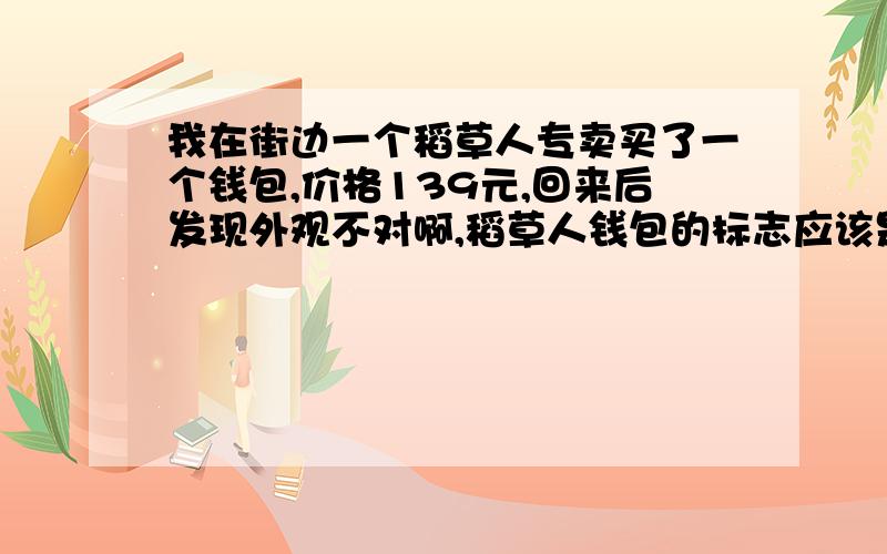 我在街边一个稻草人专卖买了一个钱包,价格139元,回来后发现外观不对啊,稻草人钱包的标志应该是个戴帽人的形象啊,可是我这个钱包标志是M&C MEXICAN,我是不是被坑了啊,可这个钱包质量确实