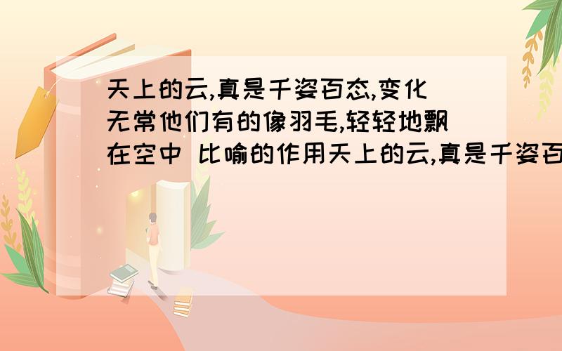 天上的云,真是千姿百态,变化无常他们有的像羽毛,轻轻地飘在空中 比喻的作用天上的云,真是千姿百态,变化无常.他们有的像羽毛,轻轻地飘在空中；有的像鱼鳞,一片片整齐地排列着；有的像