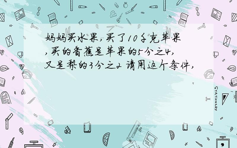 妈妈买水果,买了10千克苹果,买的香蕉是苹果的5分之4,又是梨的3分之2 请用这个条件,