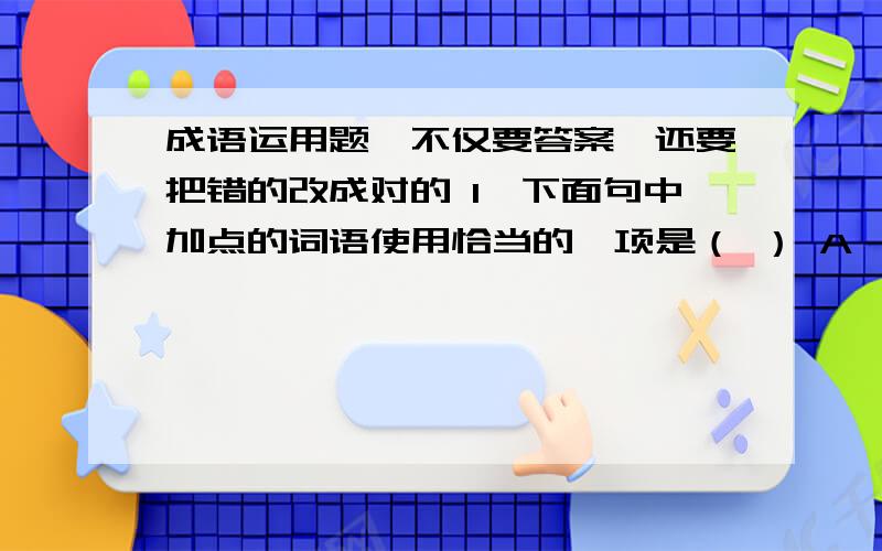 成语运用题,不仅要答案,还要把错的改成对的 1、下面句中加点的词语使用恰当的一项是（ ） A、目前家电市