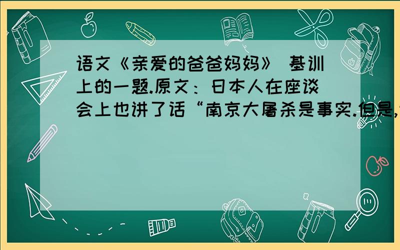 语文《亲爱的爸爸妈妈》 基训上的一题.原文：日本人在座谈会上也讲了话“南京大屠杀是事实.但是,请不要忘记：我们也有广岛原子弹,也有一片沉寂”1.如果当时你也在场,你将会采用怎么