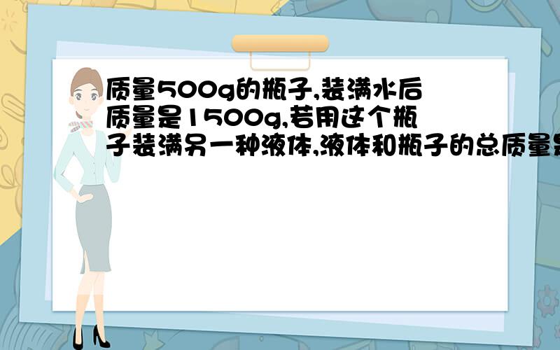 质量500g的瓶子,装满水后质量是1500g,若用这个瓶子装满另一种液体,液体和瓶子的总质量是2300g求密度