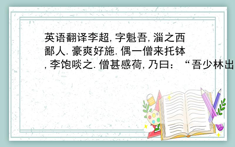 英语翻译李超,字魁吾,淄之西鄙人.豪爽好施.偶一僧来托钵,李饱啖之.僧甚感荷,乃曰：“吾少林出也.有薄技,请以相授.”李喜,馆之客舍,丰其给,旦夕从学.三月,艺颇精,意得甚.僧问：“汝益乎?