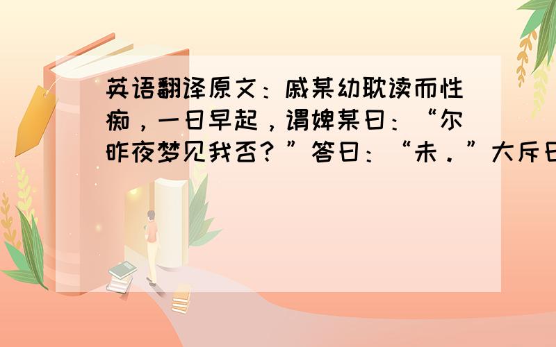 英语翻译原文：戚某幼耽读而性痴，一日早起，谓婢某曰：“尔昨夜梦见我否？”答曰：“未。”大斥曰：“梦中分明见尔，何以赖？”去往诉母，曰：“痴婢该打，我昨夜梦见她，她坚说