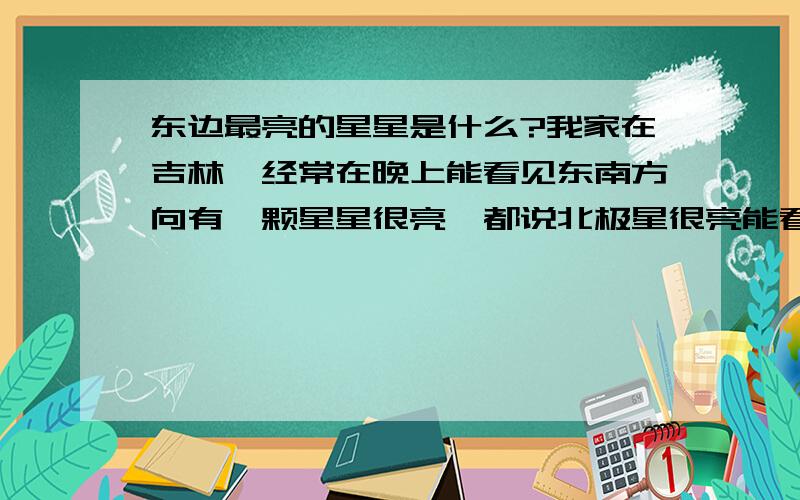 东边最亮的星星是什么?我家在吉林,经常在晚上能看见东南方向有一颗星星很亮,都说北极星很亮能看见,可我在这生活了二十几年也没看见呀,还有那北斗7星也没看见,谁知道东南方向的星星是