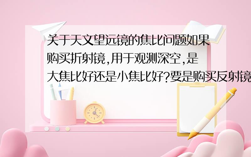 关于天文望远镜的焦比问题如果购买折射镜,用于观测深空,是大焦比好还是小焦比好?要是购买反射镜,也是观测深空,如果要得到还算满意的成像效果,焦距的选择要如何?长焦还是短焦?焦比呢?