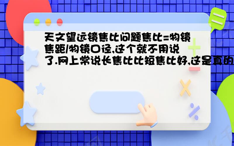 天文望远镜焦比问题焦比=物镜焦距/物镜口径,这个就不用说了.网上常说长焦比比短焦比好,这是真的吗?据说短焦适合观测深空星体,也有人说短焦倍数上不去.我想买个牛反150口径750焦距,5焦比