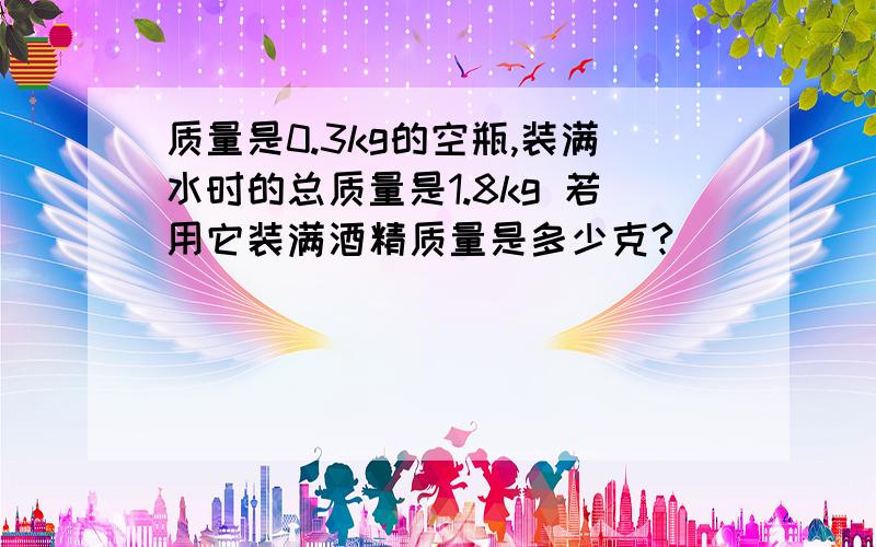 质量是0.3kg的空瓶,装满水时的总质量是1.8kg 若用它装满酒精质量是多少克?