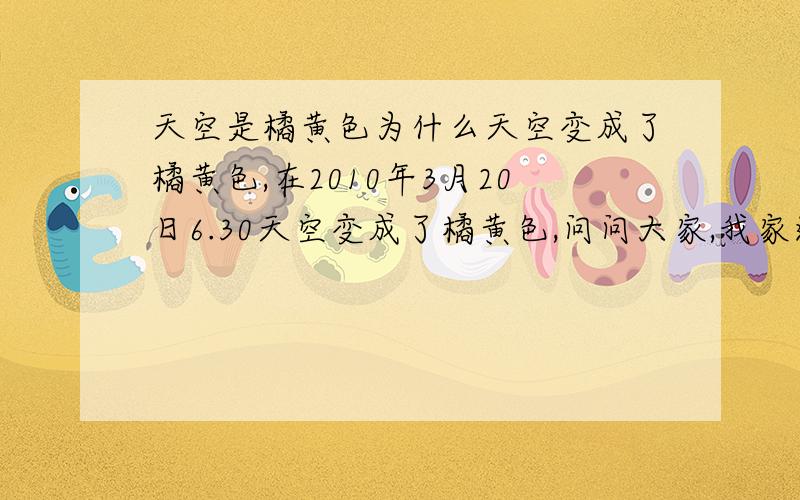 天空是橘黄色为什么天空变成了橘黄色,在2010年3月20日6.30天空变成了橘黄色,问问大家,我家这里没有路灯,也没有什么发光物体,天空就变沉了橘黄色求解