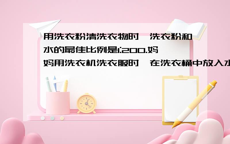 用洗衣粉清洗衣物时,洗衣粉和水的最佳比例是1:200.妈妈用洗衣机洗衣服时,在洗衣桶中放入水40克,用洗衣粉清洗衣物时,洗衣粉和水的最佳比例是1：200.妈妈用洗衣机洗衣服时,在洗衣桶中放入