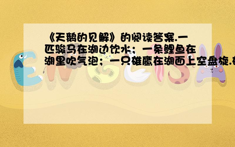 《天鹅的见解》的阅读答案.一匹骏马在湖边饮水；一条鲤鱼在湖里吹气泡；一只雄鹰在湖面上空盘旋.雄鹰一会儿直冲云霄,一会儿滑翔,不屑一顾地对骏马和鲤鱼说：“天空广阔无比,在天空