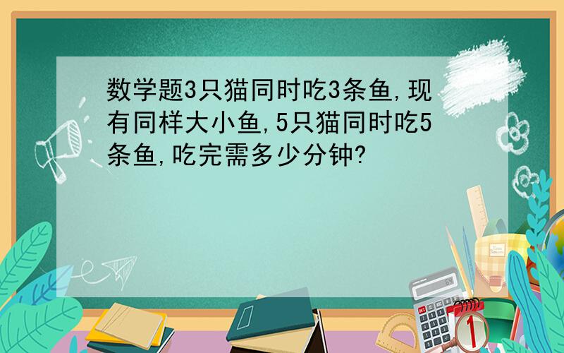 数学题3只猫同时吃3条鱼,现有同样大小鱼,5只猫同时吃5条鱼,吃完需多少分钟?