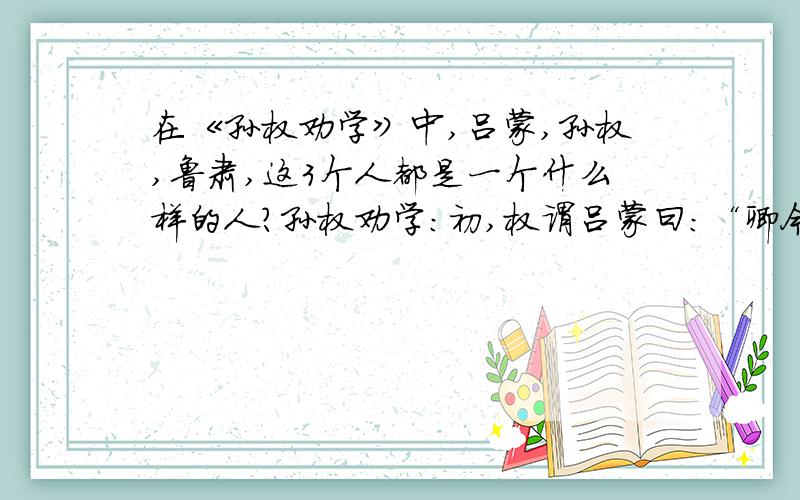 在《孙权劝学》中,吕蒙,孙权,鲁肃,这3个人都是一个什么样的人?孙权劝学：初,权谓吕蒙曰：“卿今当涂掌事,不可不学!”蒙辞以军中多务.权曰：“孤岂欲卿治经为博士邪（yé）?但当涉猎,见