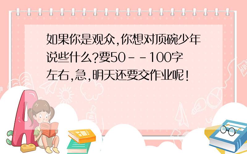 如果你是观众,你想对顶碗少年说些什么?要50--100字左右,急,明天还要交作业呢!