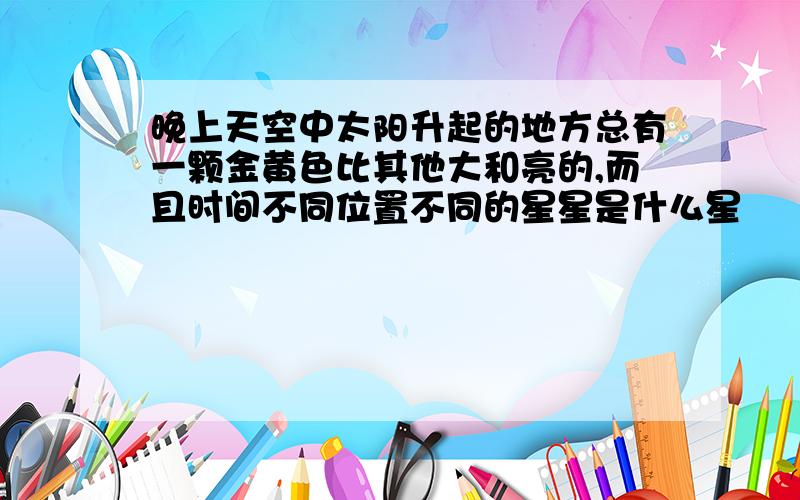 晚上天空中太阳升起的地方总有一颗金黄色比其他大和亮的,而且时间不同位置不同的星星是什么星