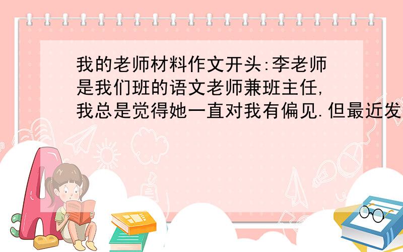 我的老师材料作文开头:李老师是我们班的语文老师兼班主任,我总是觉得她一直对我有偏见.但最近发生的一件事,却使我改变了对她的看法.    结尾:啊,原来,这