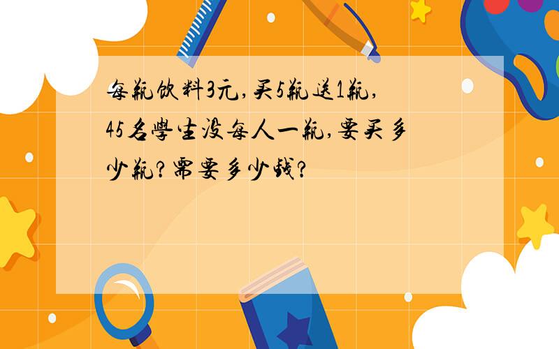 每瓶饮料3元,买5瓶送1瓶,45名学生没每人一瓶,要买多少瓶?需要多少钱?