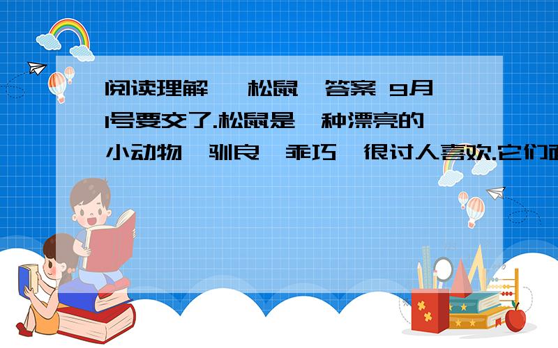 阅读理解 《松鼠》答案 9月1号要交了.松鼠是一种漂亮的小动物,驯良,乖巧,很讨人喜欢.它们面容清秀,眼睛闪闪发光,身体矫健,四肢轻快,非常敏捷,非常机警.玲珑的小面孔,衬上一条冒缨形的美