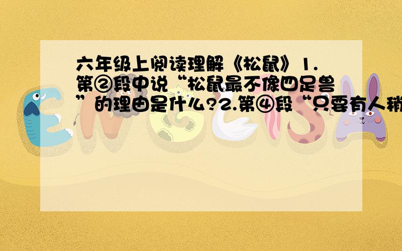 六年级上阅读理解《松鼠》1.第②段中说“松鼠最不像四足兽”的理由是什么?2.第④段“只要有人稍微在树根上触动一下,它们就从窝里跑出来,躲在树枝地下,或者逃到别的树上去”说明了松