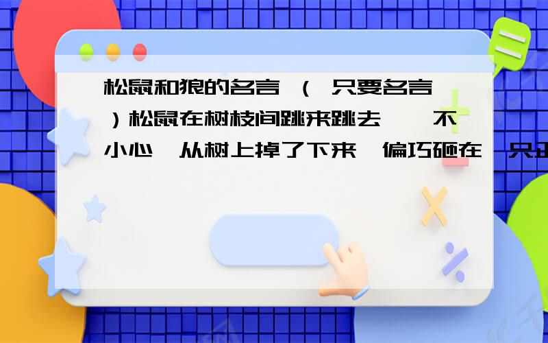 松鼠和狼的名言 （ 只要名言）松鼠在树枝间跳来跳去,一不小心,从树上掉了下来、偏巧砸在一只正在树下睡觉的狼身上.狼一下子蹿起来抓住松鼠要吃掉它.小松鼠恳求狼饶命.它说：“行行好