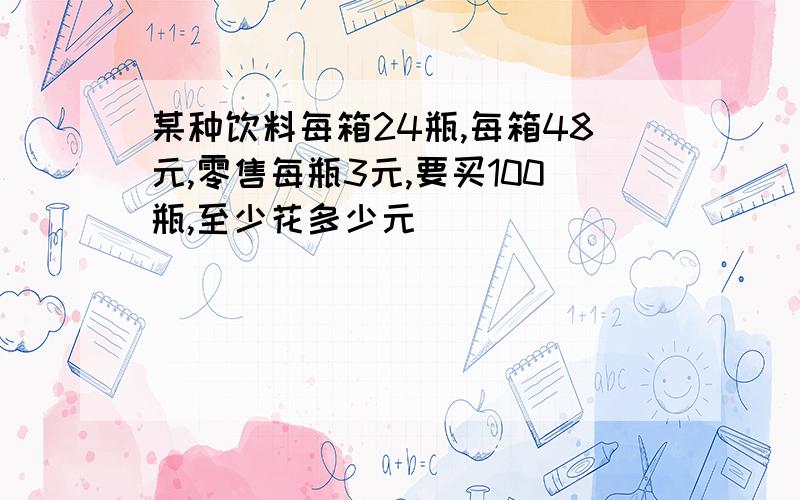 某种饮料每箱24瓶,每箱48元,零售每瓶3元,要买100瓶,至少花多少元