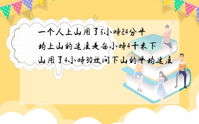 一个人上山用了5小时24分平均上山的速度是每小时4千米下山用了4小时30放问下山的平均速度