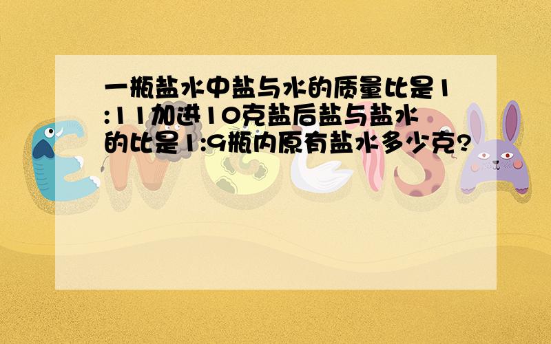 一瓶盐水中盐与水的质量比是1:11加进10克盐后盐与盐水的比是1:9瓶内原有盐水多少克?