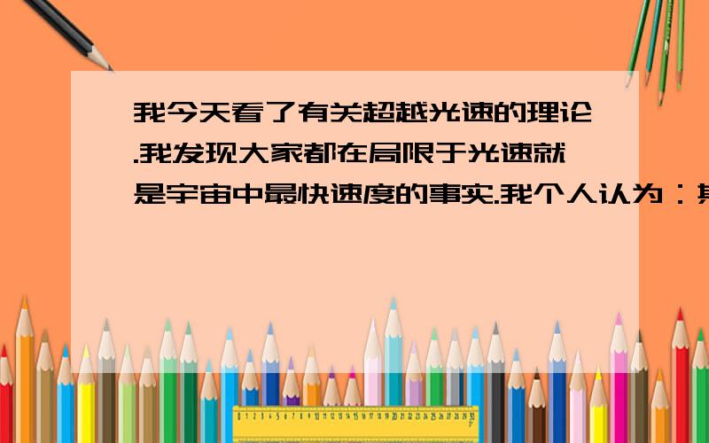 我今天看了有关超越光速的理论.我发现大家都在局限于光速就是宇宙中最快速度的事实.我个人认为：其实是种假设!大家想想我们所谓的光速其实也就是衡量我们已知世界里的速度最大值!假