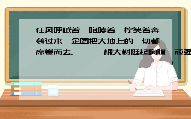 狂风呼喊着,咆哮着,狞笑着奔袭过来,企图把大地上的一切都席卷而去. 　　一棵大树挺起胸膛,顽强地狂风呼喊着,咆哮着,狞笑着奔袭过来,企图把大地上的一切都席卷而去. 　　一棵大树挺起