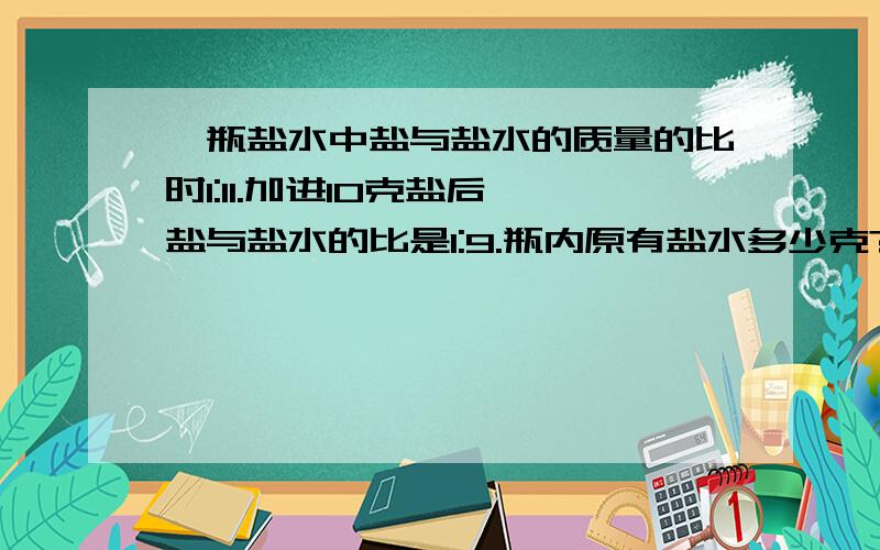 一瓶盐水中盐与盐水的质量的比时1:11.加进10克盐后,盐与盐水的比是1:9.瓶内原有盐水多少克?列出方程并解,说明理由