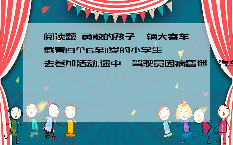 阅读题 勇敢的孩子一辆大客车载着19个6至11岁的小学生去参加活动.途中,驾驶员因病昏迷,汽车失控,在美国第40号公路上急驶乱窜.一些孩子吓得哭泣起来：“我们快要死了.”突然,汽车又开始