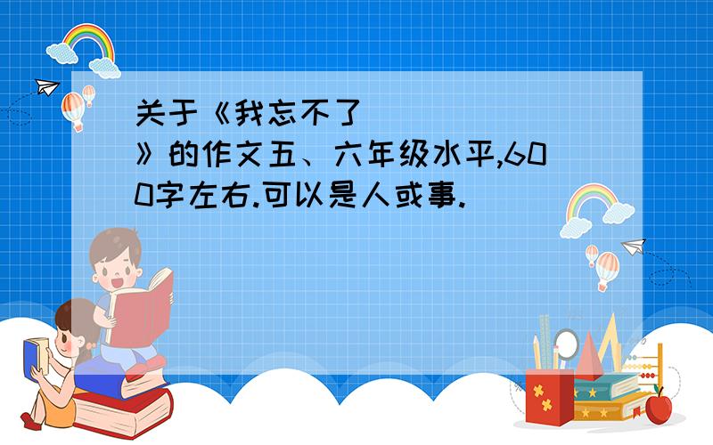 关于《我忘不了_______》的作文五、六年级水平,600字左右.可以是人或事.