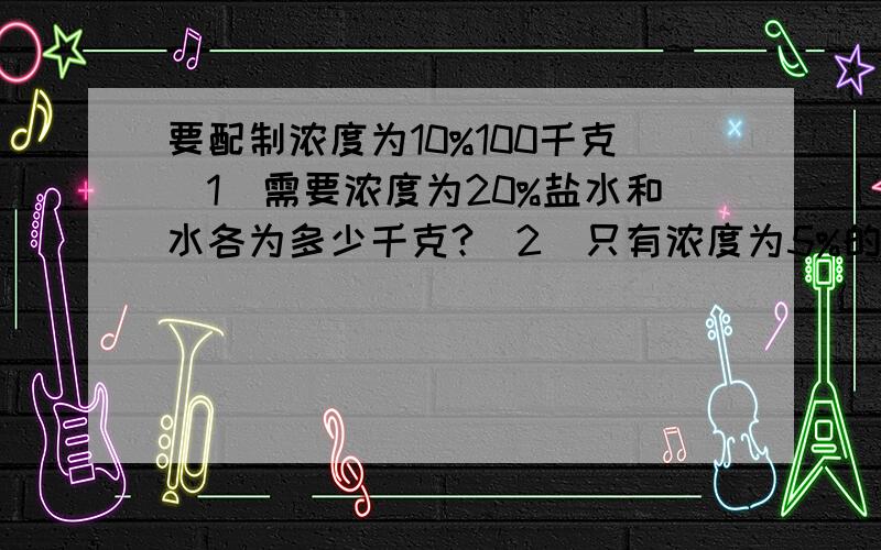 要配制浓度为10%100千克（1）需要浓度为20%盐水和水各为多少千克?（2）只有浓度为5%的盐水,应取此种盐水多少千克,再蒸发水多少千克?（3）需要浓度为20%的盐水与5%的盐水各多少千克?用方程