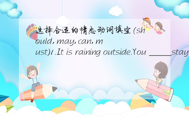 选择合适的情态动词填空（should,may,can,must)1.It is raining outside.You _____stay here a little longer2.It ____not be Jerry.He flew to London this afternoon3.Visitors_______not walk on the grass in the park4.You _____not tell my mum the b